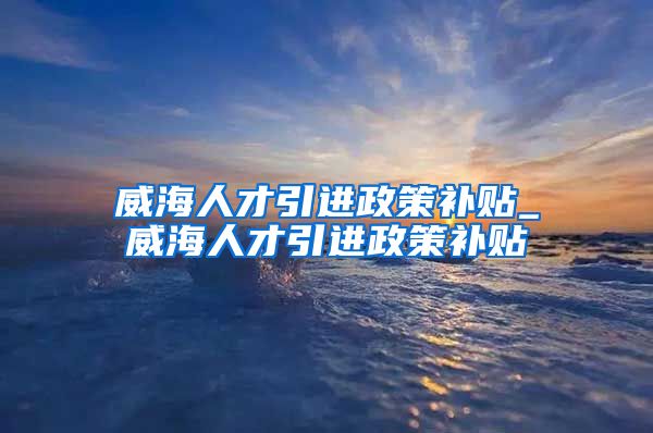 威海人才引进政策补贴_威海人才引进政策补贴