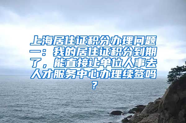 上海居住证积分办理问题一：我的居住证积分到期了，能直接让单位人事去人才服务中心办理续签吗？