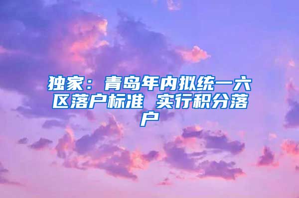 独家：青岛年内拟统一六区落户标准 实行积分落户