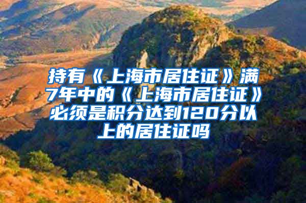 持有《上海市居住证》满7年中的《上海市居住证》必须是积分达到120分以上的居住证吗