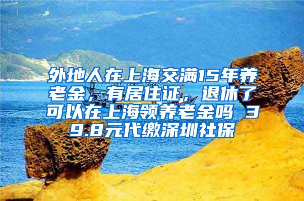 外地人在上海交满15年养老金，有居住证，退休了可以在上海领养老金吗 39.8元代缴深圳社保