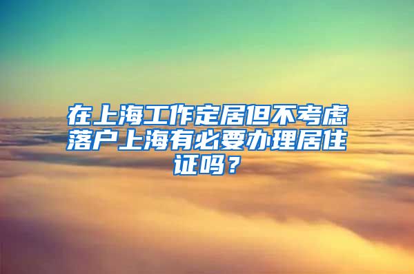 在上海工作定居但不考虑落户上海有必要办理居住证吗？