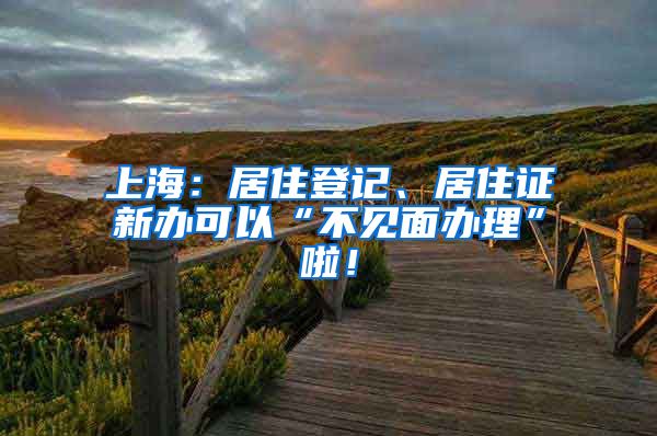 上海：居住登记、居住证新办可以“不见面办理”啦！