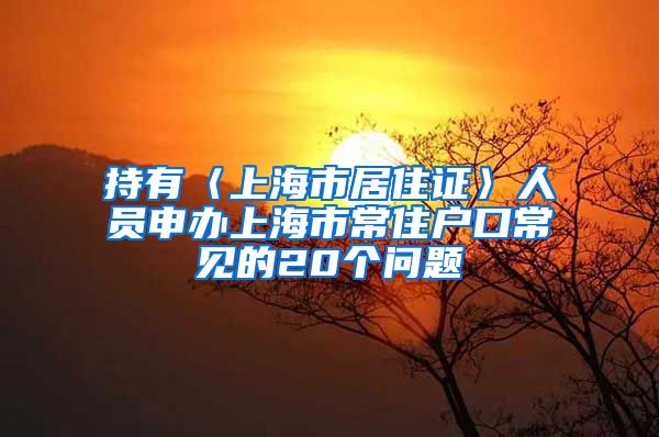 持有〈上海市居住证〉人员申办上海市常住户口常见的20个问题