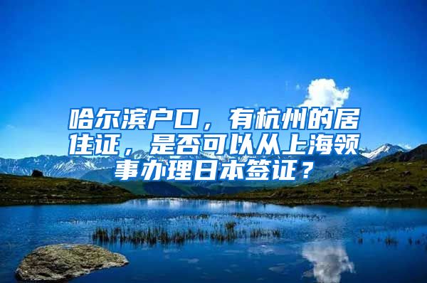 哈尔滨户口，有杭州的居住证，是否可以从上海领事办理日本签证？