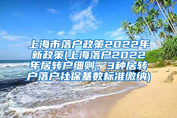 上海市落户政策2022年新政策(上海落户2022年居转户细则，3种居转户落户社保基数标准缴纳)