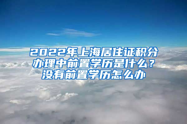 2022年上海居住证积分办理中前置学历是什么？没有前置学历怎么办