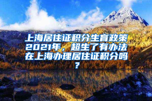 上海居住证积分生育政策2021年，超生了有办法在上海办理居住证积分吗？