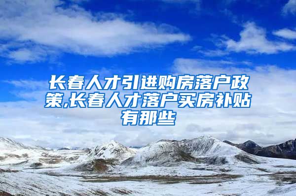 长春人才引进购房落户政策,长春人才落户买房补贴有那些