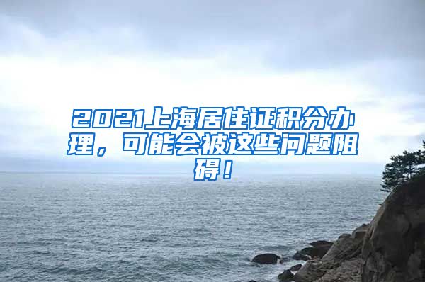 2021上海居住证积分办理，可能会被这些问题阻碍！