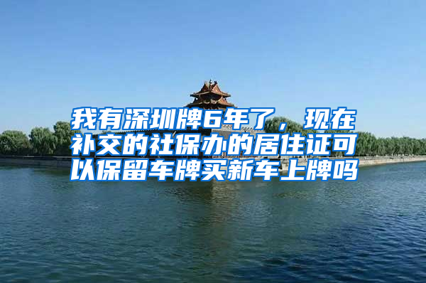 我有深圳牌6年了，现在补交的社保办的居住证可以保留车牌买新车上牌吗