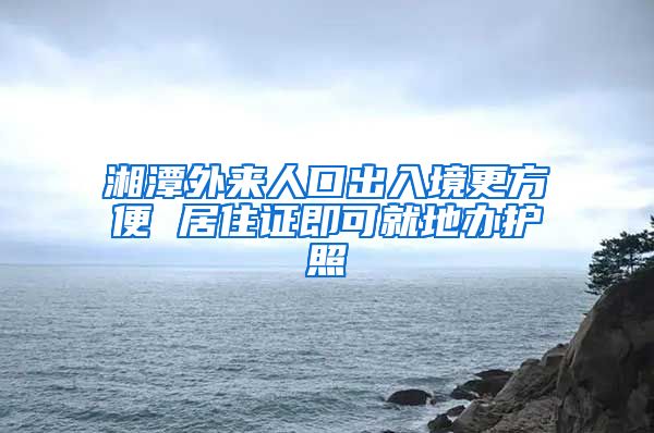 湘潭外来人口出入境更方便 居住证即可就地办护照