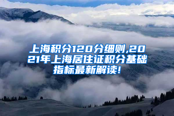 上海积分120分细则,2021年上海居住证积分基础指标最新解读!