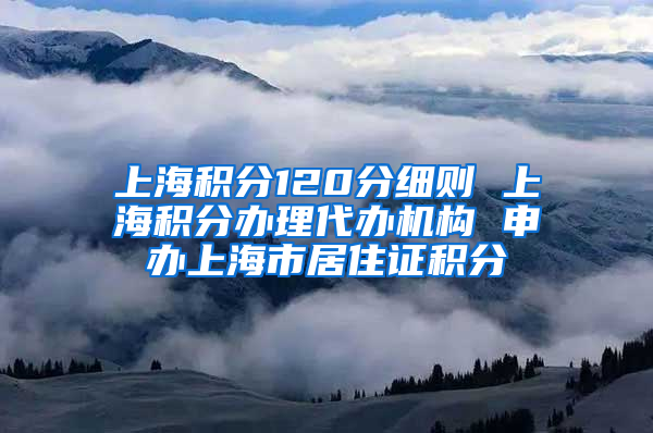 上海积分120分细则 上海积分办理代办机构 申办上海市居住证积分