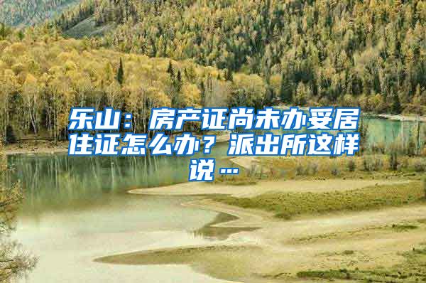 乐山：房产证尚未办妥居住证怎么办？派出所这样说…