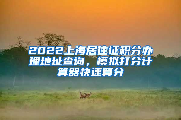 2022上海居住证积分办理地址查询，模拟打分计算器快速算分