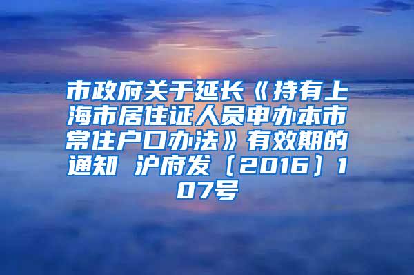 市政府关于延长《持有上海市居住证人员申办本市常住户口办法》有效期的通知 沪府发〔2016〕107号