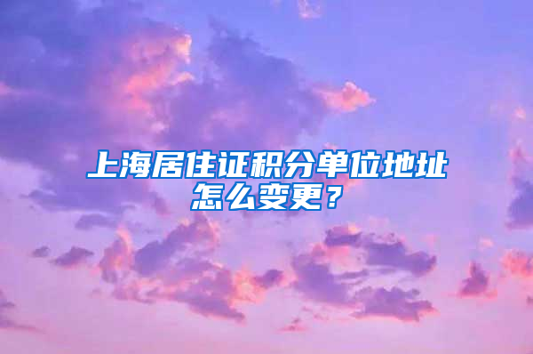 上海居住证积分单位地址怎么变更？