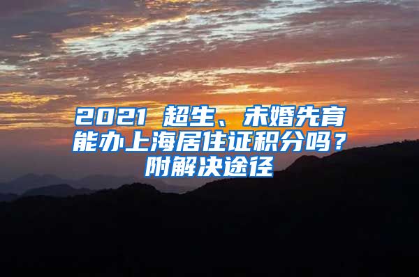 2021 超生、未婚先育能办上海居住证积分吗？附解决途径