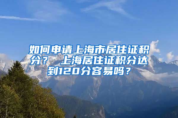 如何申请上海市居住证积分？ 上海居住证积分达到120分容易吗？