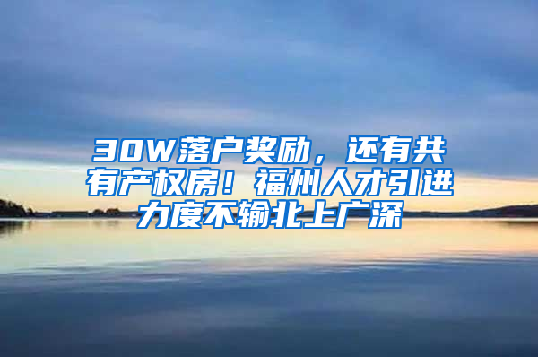 30W落户奖励，还有共有产权房！福州人才引进力度不输北上广深