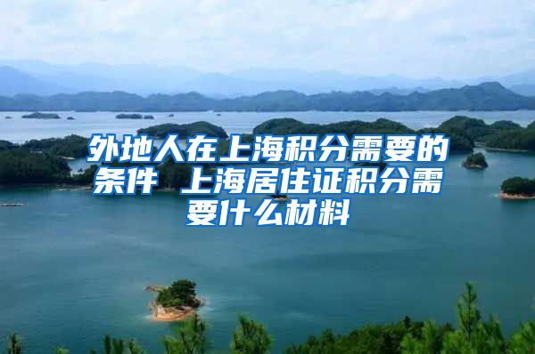 外地人在上海积分需要的条件 上海居住证积分需要什么材料