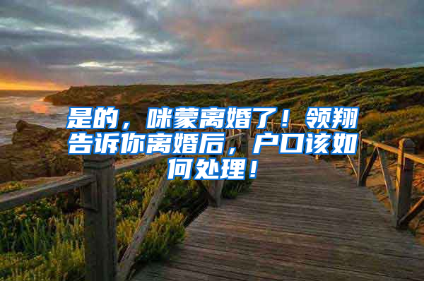 是的，咪蒙离婚了！领翔告诉你离婚后，户口该如何处理！