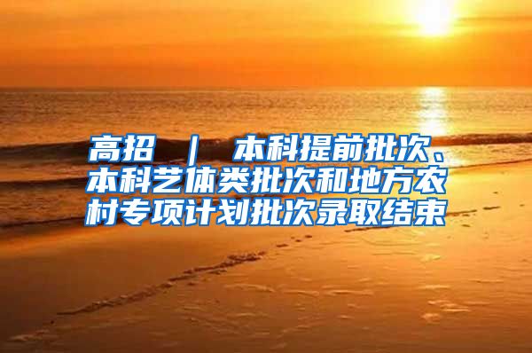 高招 ｜ 本科提前批次、本科艺体类批次和地方农村专项计划批次录取结束