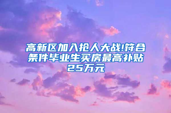 高新区加入抢人大战!符合条件毕业生买房最高补贴25万元