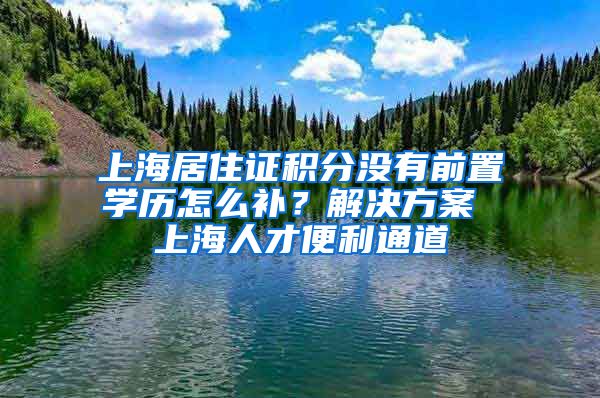 上海居住证积分没有前置学历怎么补？解决方案 上海人才便利通道