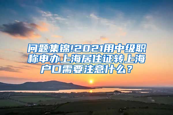 问题集锦!2021用中级职称申办上海居住证转上海户口需要注意什么？