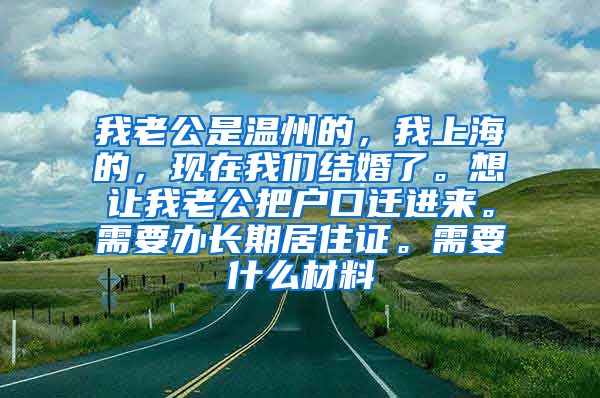 我老公是温州的，我上海的，现在我们结婚了。想让我老公把户口迁进来。需要办长期居住证。需要什么材料