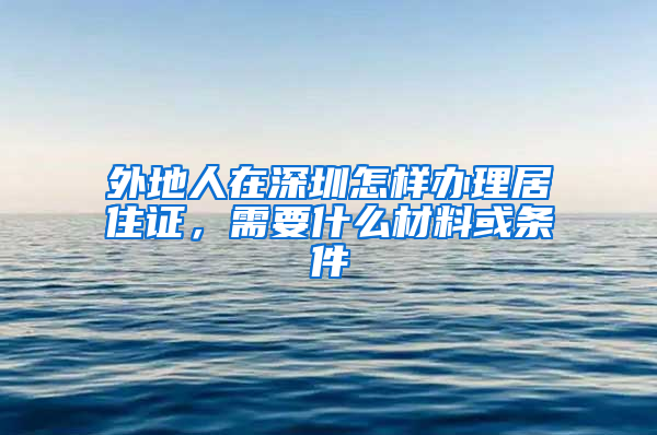 外地人在深圳怎样办理居住证，需要什么材料或条件