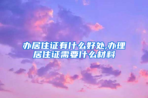 办居住证有什么好处,办理居住证需要什么材料