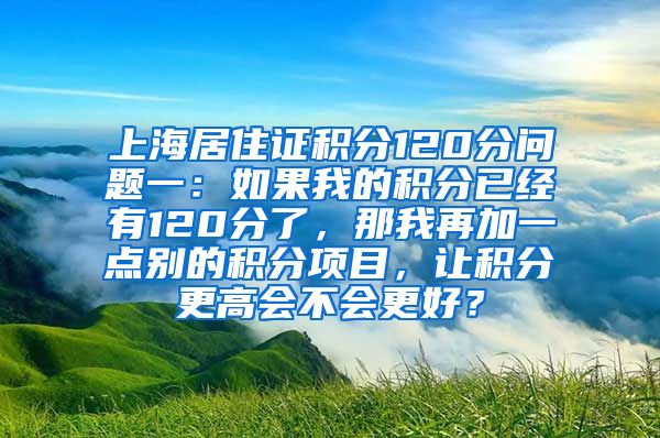 上海居住证积分120分问题一：如果我的积分已经有120分了，那我再加一点别的积分项目，让积分更高会不会更好？