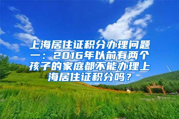 上海居住证积分办理问题一：2016年以前有两个孩子的家庭都不能办理上海居住证积分吗？