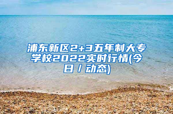 浦东新区2+3五年制大专学校2022实时行情(今日／动态)