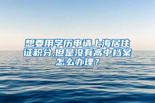 想要用学历申请上海居住证积分,但是没有高中档案怎么办理？