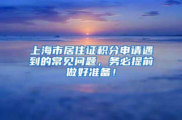 上海市居住证积分申请遇到的常见问题，务必提前做好准备！