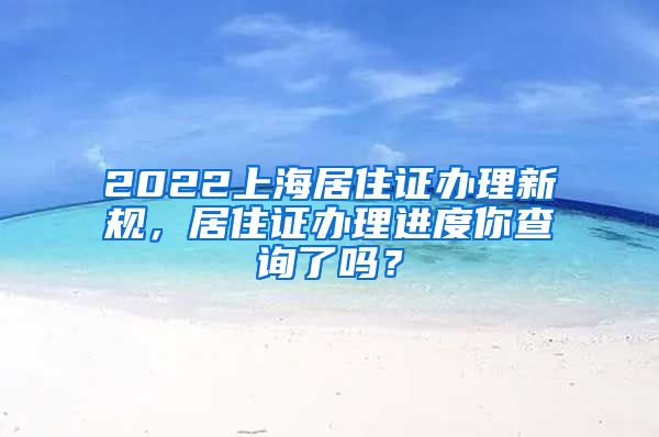 2022上海居住证办理新规，居住证办理进度你查询了吗？