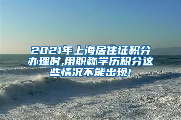 2021年上海居住证积分办理时,用职称学历积分这些情况不能出现!