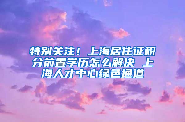 特别关注！上海居住证积分前置学历怎么解决 上海人才中心绿色通道