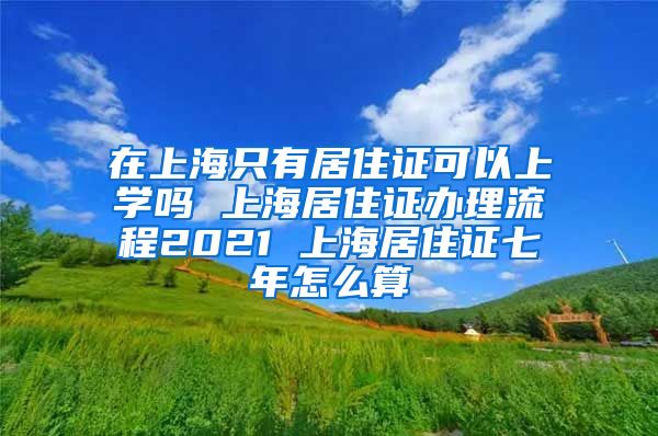 在上海只有居住证可以上学吗 上海居住证办理流程2021 上海居住证七年怎么算