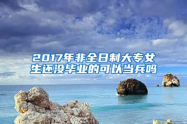 2017年非全日制大专女生还没毕业的可以当兵吗