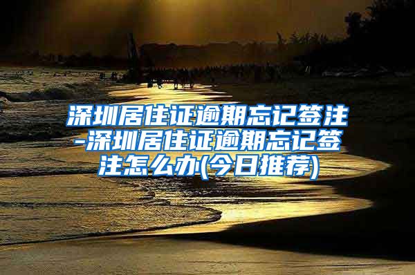 深圳居住证逾期忘记签注-深圳居住证逾期忘记签注怎么办(今日推荐)