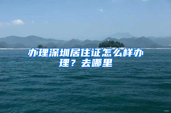 办理深圳居住证怎么样办理？去哪里