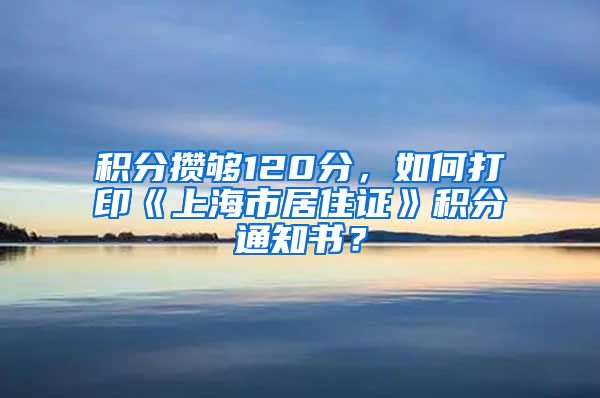 积分攒够120分，如何打印《上海市居住证》积分通知书？