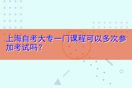 上海自考大专一门课程可以多次参加考试吗？