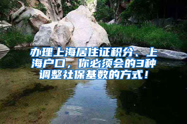 办理上海居住证积分、上海户口，你必须会的3种调整社保基数的方式！