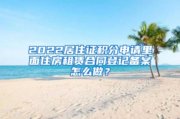 2022居住证积分申请里面住房租赁合同登记备案怎么做？